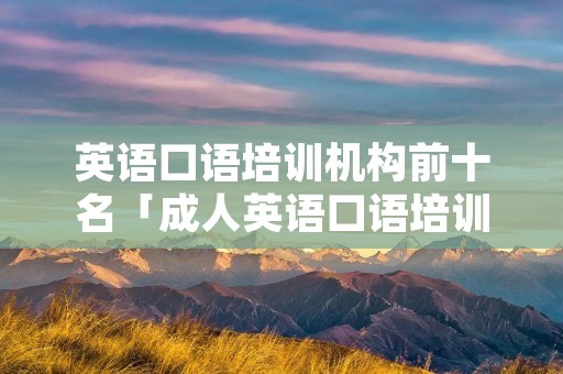 英语口语培训机构前十名「成人英语口语培训机构前十名」