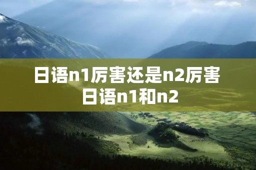 日语n1厉害还是n2厉害 日语n1和n2 日语n1厉害还是n2厉害 日语n1和n2