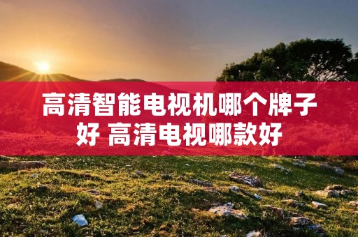 高清智能电视机哪个牌子好 高清电视哪款好 高清智能电视机哪个牌子好 高清电视哪款好