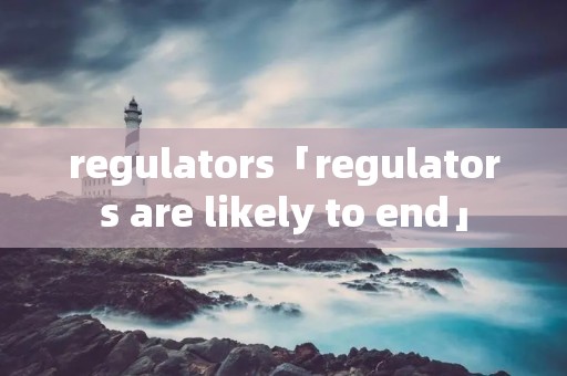 regulators「regulators are likely to end」