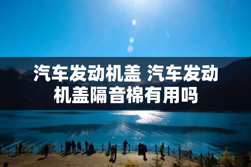 汽车发动机盖 汽车发动机盖隔音棉有用吗 汽车发动机盖 汽车发动机盖隔音棉有用吗