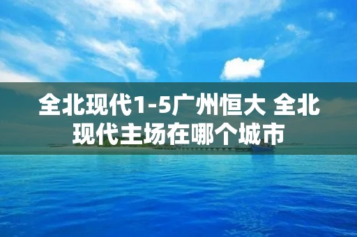 全北现代1-5广州恒大 全北现代主场在哪个城市 全北现代1-5广州恒大 全北现代主场在哪个城市