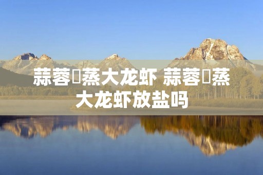 蒜蓉淸蒸大龙虾 蒜蓉淸蒸大龙虾放盐吗 蒜蓉淸蒸大龙虾 蒜蓉淸蒸大龙虾放盐吗