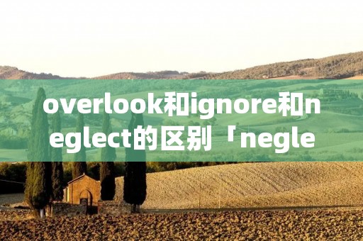 overlook和ignore和neglect的区别「neglect ignore overlook」