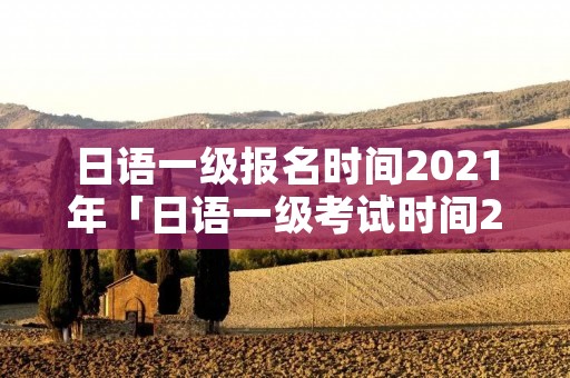 日语一级报名时间2021年「日语一级考试时间2021年」