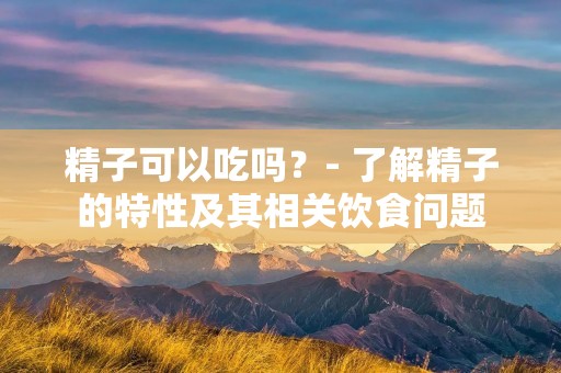 精子可以吃吗?- 了解精子的特性及其相关饮食问题
