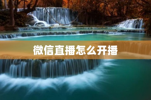 微信直播怎么开播：详细教程及注意事项
