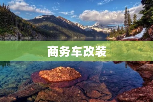 商务车改装:打造个性化商务出行新选择 商务车改装:打造个性化商务出行新选择