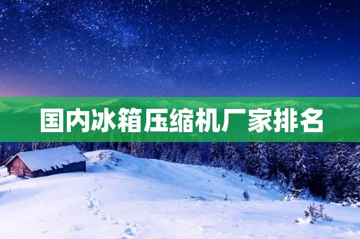 国内冰箱压缩机厂家排名：哪些品牌值得关注？