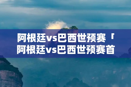 阿根廷vs巴西世预赛「阿根廷vs巴西世预赛首发」