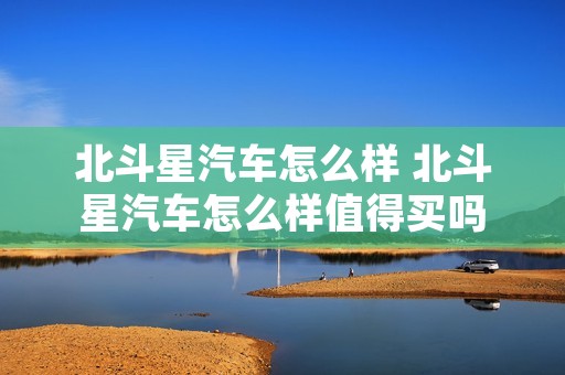 北斗星汽车怎么样 北斗星汽车怎么样值得买吗