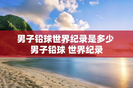 男子铅球世界纪录是多少 男子铅球 世界纪录