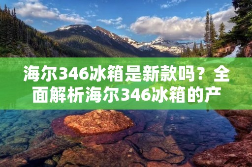 海尔346冰箱是新款吗?全面解析海尔346冰箱的产品特点和优势 海尔346冰箱是新款吗?全面解析海尔346冰箱的产品特点和优势