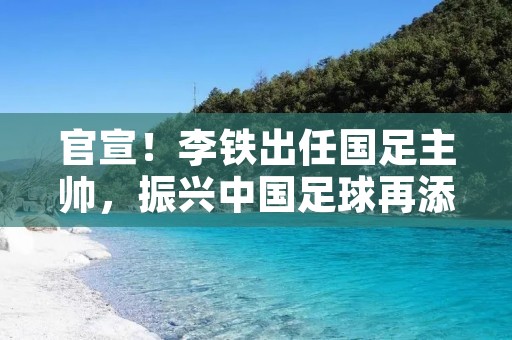官宣！李铁出任国足主帅，振兴中国足球再添新希望！
