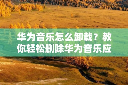 华为音乐怎么卸载？教你轻松删除华为音乐应用