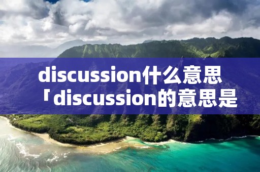 discussion什么意思「discussion的意思是什么」 discussion什么意思「discussion的意思是什么」