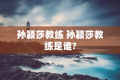 孙颖莎教练 孙颖莎教练是谁? 孙颖莎教练 孙颖莎教练是谁?