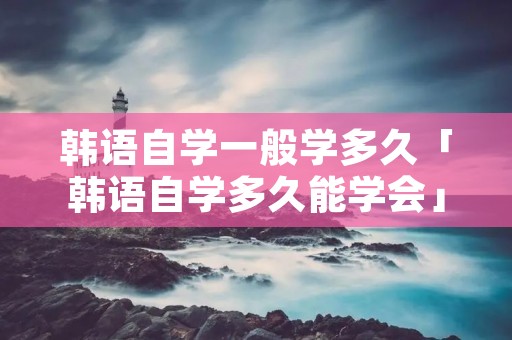 韩语自学一般学多久「韩语自学多久能学会」