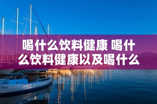 喝什么饮料健康 喝什么饮料健康以及喝什么饮料不健康