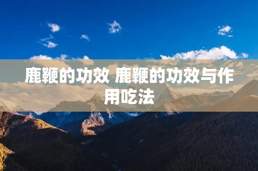 鹿鞭的功效 鹿鞭的功效与作用吃法