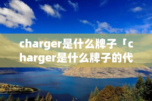 charger是什么牌子「charger是什么牌子的代步车」