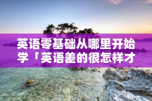 英语零基础从哪里开始学「英语差的很怎样才能补起来」