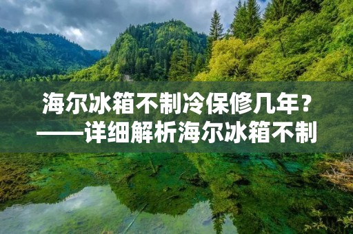 海尔冰箱不制冷保修几年？——详细解析海尔冰箱不制冷问题及保修期限