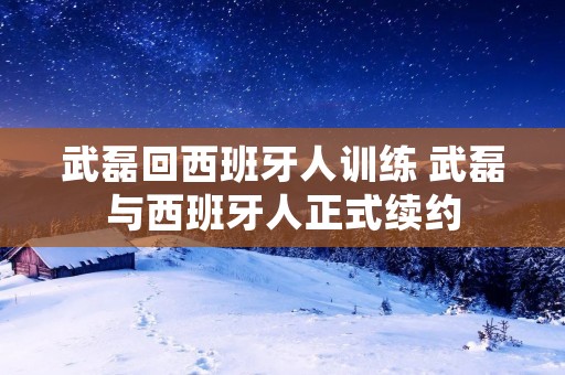 武磊回西班牙人训练 武磊与西班牙人正式续约 武磊回西班牙人训练 武磊与西班牙人正式续约