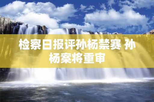 检察日报评孙杨禁赛 孙杨案将重审