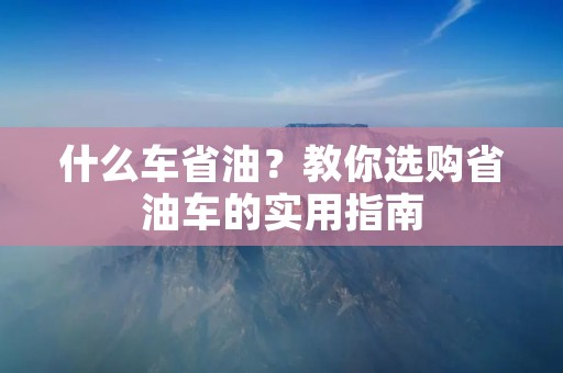 什么车省油?教你选购省油车的实用指南 什么车省油?教你选购省油车的实用指南