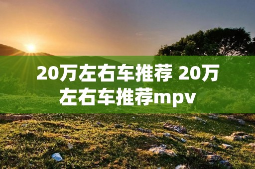 20万左右车推荐 20万左右车推荐mpv