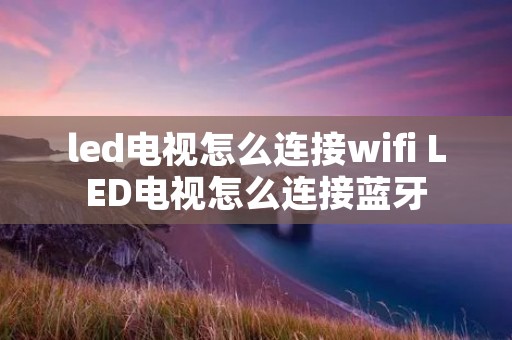 led电视怎么连接wifi LED电视怎么连接蓝牙