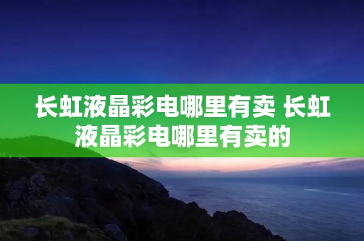 长虹液晶彩电哪里有卖 长虹液晶彩电哪里有卖的 长虹液晶彩电哪里有卖 长虹液晶彩电哪里有卖的