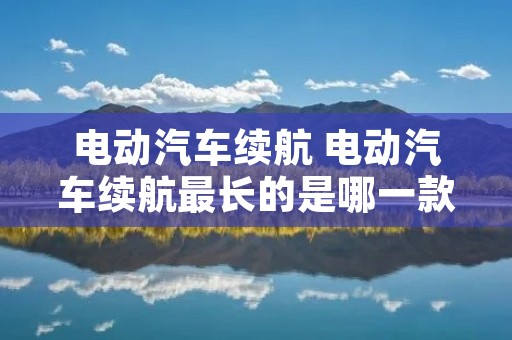电动汽车续航 电动汽车续航最长的是哪一款 电动汽车续航 电动汽车续航最长的是哪一款