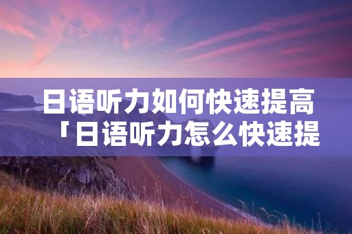 日语听力如何快速提高「日语听力怎么快速提高」