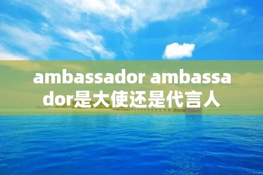 ambassador ambassador是大使还是代言人 ambassador ambassador是大使还是代言人