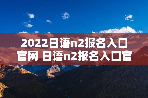 2022日语n2报名入口官网 日语n2报名入口官网2021
