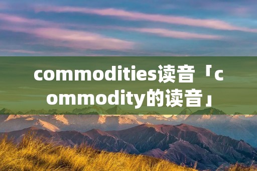 commodities读音「commodity的读音」 commodities读音「commodity的读音」