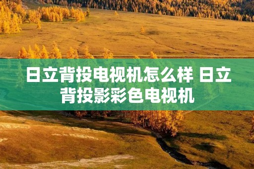日立背投电视机怎么样 日立背投影彩色电视机