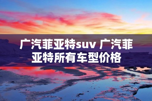 广汽菲亚特suv 广汽菲亚特所有车型价格 广汽菲亚特suv 广汽菲亚特所有车型价格