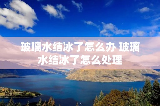 玻璃水结冰了怎么办 玻璃水结冰了怎么处理 玻璃水结冰了怎么办 玻璃水结冰了怎么处理