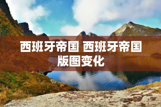 西班牙帝国 西班牙帝国版图变化