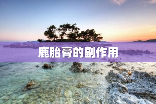 鹿胎膏的副作用:了解真相,保护健康