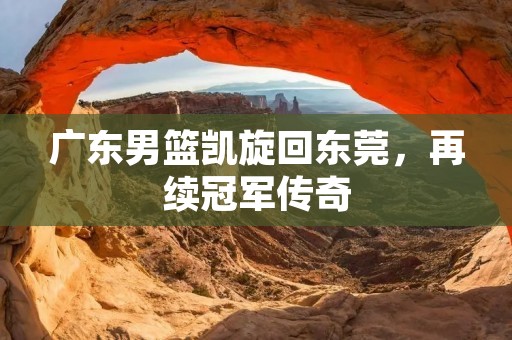 广东男篮凯旋回东莞，再续冠军传奇