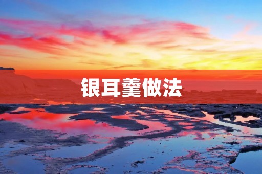 银耳羹做法:营养美味,滋补养生的佳品 银耳羹做法:营养美味,滋补养生的佳品