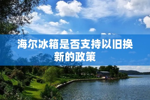 海尔冰箱是否支持以旧换新的政策 海尔冰箱是否支持以旧换新的政策