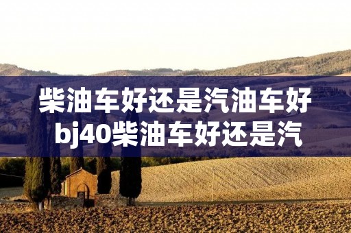 柴油车好还是汽油车好 bj40柴油车好还是汽油车好 柴油车好还是汽油车好 bj40柴油车好还是汽油车好