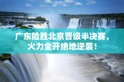 广东险胜北京晋级半决赛,火力全开绝地逆袭! 广东险胜北京晋级半决赛,火力全开绝地逆袭!