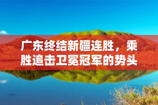 广东终结新疆连胜,乘胜追击卫冕冠军的势头 广东终结新疆连胜,乘胜追击卫冕冠军的势头