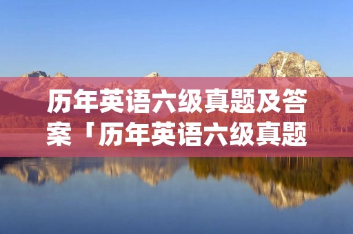 历年英语六级真题及答案「历年英语六级真题及答案pdf百度云」